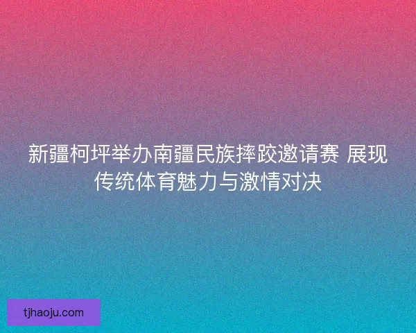 新疆柯坪举办南疆民族摔跤邀请赛 展现传统体育魅力与激情对决