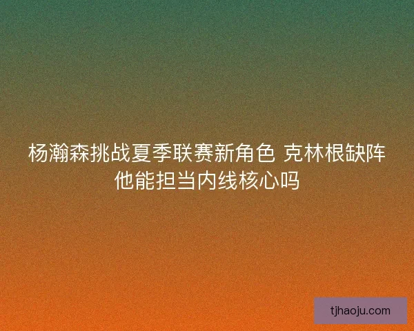 杨瀚森挑战夏季联赛新角色 克林根缺阵他能担当内线核心吗