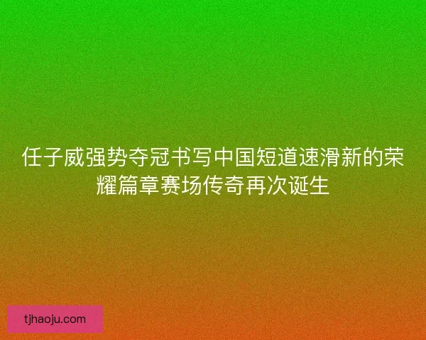 任子威强势夺冠书写中国短道速滑新的荣耀篇章赛场传奇再次诞生