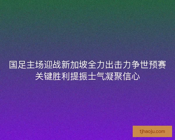 国足主场迎战新加坡全力出击力争世预赛关键胜利提振士气凝聚信心