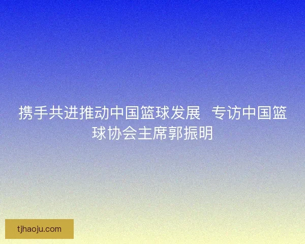 携手共进推动中国篮球发展  专访中国篮球协会主席郭振明