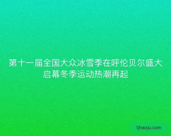 第十一届全国大众冰雪季在呼伦贝尔盛大启幕冬季运动热潮再起