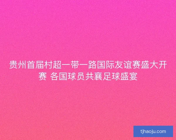 贵州首届村超一带一路国际友谊赛盛大开赛 各国球员共襄足球盛宴