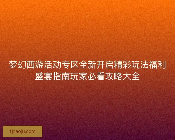 梦幻西游活动专区全新开启精彩玩法福利盛宴指南玩家必看攻略大全