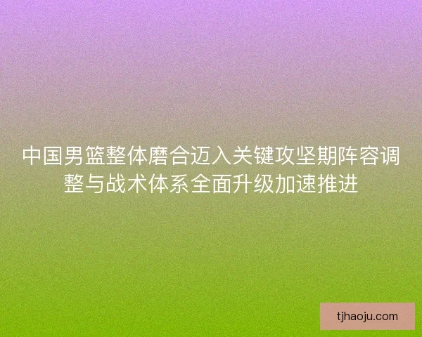 中国男篮整体磨合迈入关键攻坚期阵容调整与战术体系全面升级加速推进