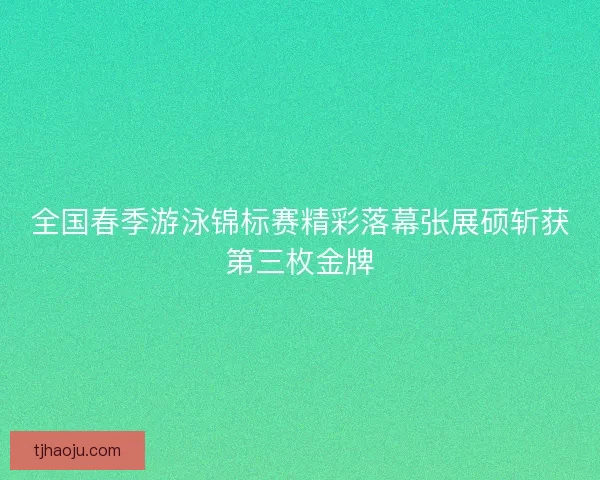 全国春季游泳锦标赛精彩落幕张展硕斩获第三枚金牌