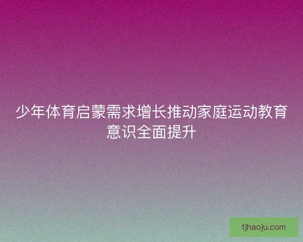 少年体育启蒙需求增长推动家庭运动教育意识全面提升