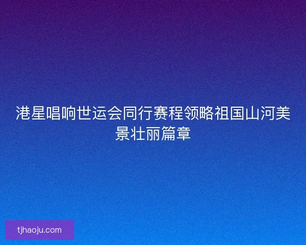 港星唱响世运会同行赛程领略祖国山河美景壮丽篇章