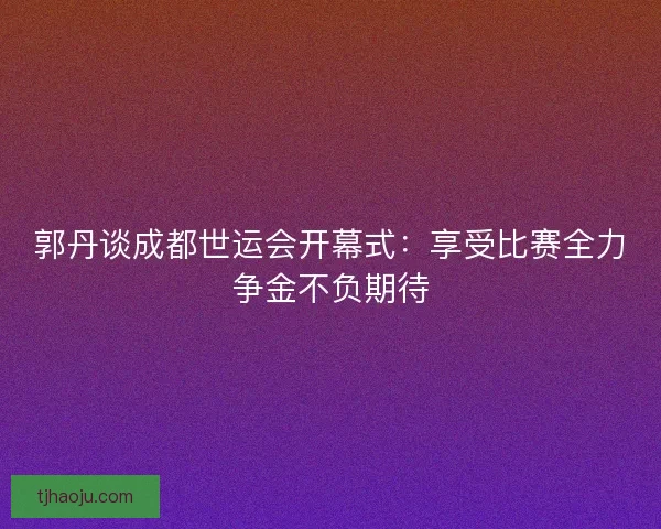 郭丹谈成都世运会开幕式：享受比赛全力争金不负期待