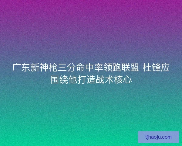 广东新神枪三分命中率领跑联盟 杜锋应围绕他打造战术核心
