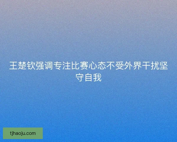 王楚钦强调专注比赛心态不受外界干扰坚守自我