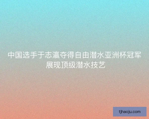 中国选手于志瀛夺得自由潜水亚洲杯冠军 展现顶级潜水技艺