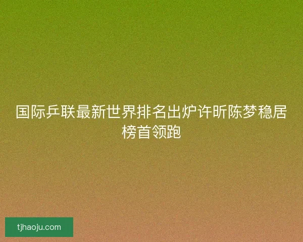国际乒联最新世界排名出炉许昕陈梦稳居榜首领跑