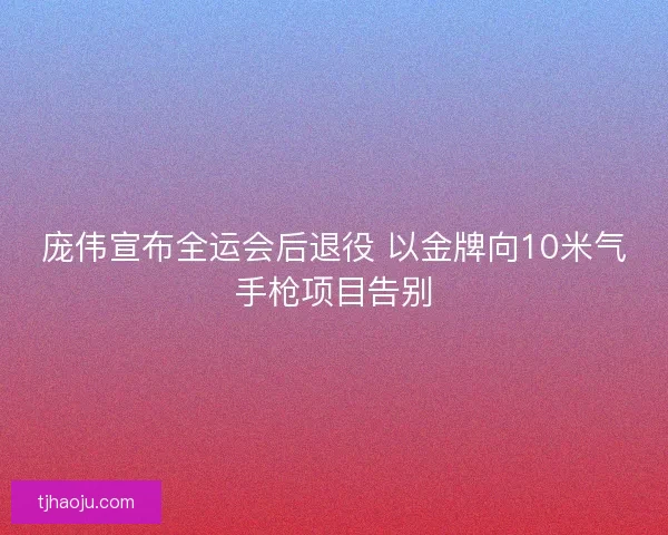 庞伟宣布全运会后退役 以金牌向10米气手枪项目告别