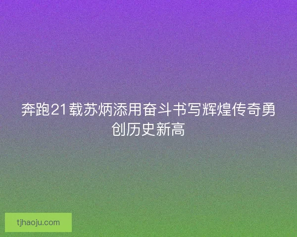 奔跑21载苏炳添用奋斗书写辉煌传奇勇创历史新高