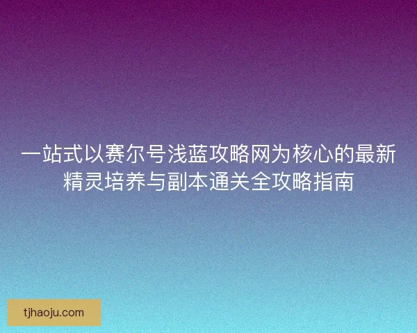 一站式以赛尔号浅蓝攻略网为核心的最新精灵培养与副本通关全攻略指南