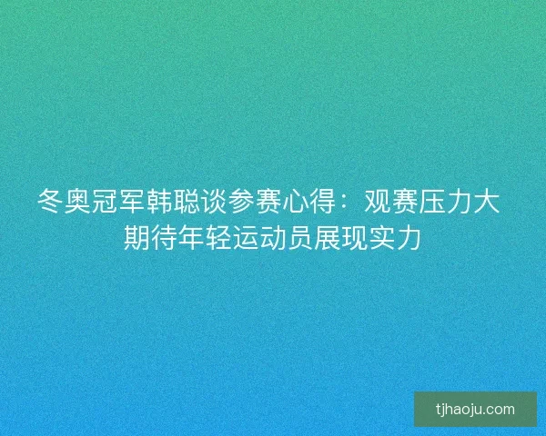冬奥冠军韩聪谈参赛心得：观赛压力大 期待年轻运动员展现实力